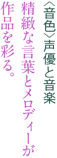 <音色>声優と音楽 精緻な言葉とメロディーが作品を彩る。